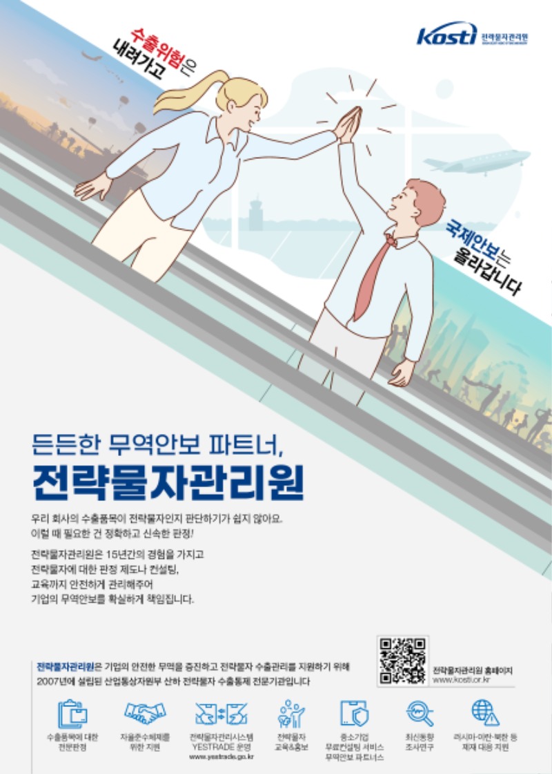 kosti 전략물자 관리원 / 수출위험은 내려가고 국제안보는 올라갑니다 / 든든한 무역안보 파트너, 전략물자관리원 / 우리 회사의 수출품목이 전략물자인지 판단하기가 쉽지 않아요. 이럴 때 필요한 건 정확하고 신속한 판정! 전략물자관리원은 15년간의 경험을 가지고 전략물자에 대한 판정 제도나 컨설팅, 교육까지 안전하게 관리해주어 기업의 무역안보를 확실하게 책임집니다. 전략물자관리원은 기업의 안전한 무역을 증진하고 전략물자 수출관리를 지원하기 위해 2007년에 설립된 산업통상자원부 산하 전략물자 수출통제 전문기관입니다. 전략물자 관리원 홈페이지 qr코드 https://www.kosti.or.kr / 수출품목에 대한 전문판정, 자율준수체제를 위한 지원, 전략물자관리시스템 YESTRADE 운영, 전략물자 교육&홍보, 중소기업 무료컨설팅 서비스 무역안보 파트너스, 최신동향 조사연구, 러시아,이란,북한 등 제재 대응 지원